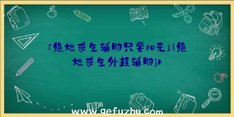 「绝地求生辅助只要10元」|绝地求生外挂辅助jk